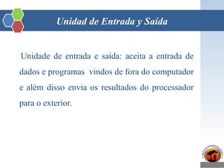 Unidad de Entrada y Saída
Unidade de entrada e saída: aceita a entrada de
dados e programas vindos de fora do computador
e além disso envia os resultados do processador
para o exterior.
 