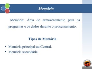 Memória
Memória: Área de armazenamento para os
programas e os dados durante o processamento.
Tipos de Memória
• Memória principal ou Central.
• Memória secundária
 