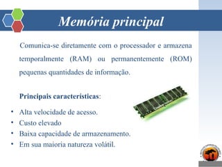 Memória principal
Comunica-se diretamente com o processador e armazena
temporalmente (RAM) ou permanentemente (ROM)
pequenas quantidades de informação.
Principais características:
• Alta velocidade de acesso.
• Custo elevado
• Baixa capacidade de armazenamento.
• Em sua maioria natureza volátil.
 