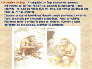 -O domínio do fogo: A conquista do fogo representa momento importante do período Paleolítico. Segundo historiadores, teria ocorrido há mais ou menos 500 mil anos, nas terras vulcânicas dos vales da África oriental. 
-Imagina-se que os hominídeos daquele tempo perderam o medo do fogo, provocado por combustão espontânea, raios ou vulcões. Passaram então a utilizá-lo para se aquecer, iluminar a noite, defender-se dos animais, cozinhar os alimentos. 
 