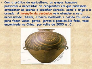 -Com a prática da agricultura, os grupos humanos passaram a necessitar de recipientes em que pudessem armazenar as sobras e cozinhar cereais, como o trigo e a cevada. A invenção da cerâmica veio atender a esta necessidade. Assim, o barro modelado e cozido foi usado para fazer vasos, potes, jarros e panelas.Na foto, vaso encontrado na China, por volta de 2000 a .C.  