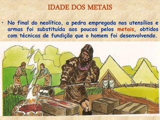 IDADE DOS METAIS 
•No final do neolítico, a pedra empregada nos utensílios e armas foi substituída aos poucos pelos metais, obtidos com técnicas de fundição que o homem foi desenvolvendo.  