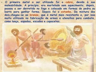 - O primeiro metal a ser utilizado foi o cobre, devido à sua maleabilidade. A princípio, era martelado sem aquecimento; depois, passou a ser derretido no fogo e colocado em formas de pedra ou barro para ganhar forma. Depois foi o estanho. Da mistura dos dois,chegou-se ao bronze, que é metal mais resistente e, por isso muito utilizado na fabricação de armas e utensílios para combate, como lança, espadas, escudos e capacetes. 
 