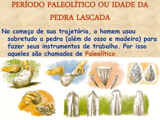 PERÍODO PALEOLÍTICO OU IDADE DA PEDRA LASCADA 
No começo de sua trajetória, o homem usou sobretudo a pedra (além do osso e madeira) para fazer seus instrumentos de trabalho. Por isso aqueles são chamados de Paleolítico. 
 