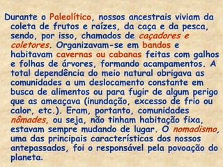 Durante o Paleolítico, nossos ancestrais viviam da coleta de frutos e raízes, da caça e da pesca, sendo, por isso, chamados de caçadores e coletores. Organizavam-se em bandos e habitavam cavernas ou cabanas feitas com galhos e folhas de árvores, formando acampamentos. A total dependência do meio natural obrigava as comunidades a um deslocamento constante em busca de alimentos ou para fugir de algum perigo que as ameaçava (inundação, excesso de frio ou calor, etc.). Eram, portanto, comunidades nômades, ou seja, não tinham habitação fixa, estavam sempre mudando de lugar. O nomadismo, uma das principais características dos nossos antepassados, foi o responsável pela povoação do planeta.  