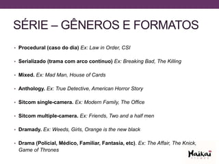 SÉRIE – GÊNEROS E FORMATOS
• Procedural (caso do dia) Ex: Law in Order, CSI
• Serializado (trama com arco contínuo) Ex: Breaking Bad, The Killing
• Mixed. Ex: Mad Man, House of Cards
• Anthology. Ex: True Detective, American Horror Story
• Sitcom single-camera. Ex: Modern Family, The Office
• Sitcom multiple-camera. Ex: Friends, Two and a half men
• Dramady. Ex: Weeds, Girls, Orange is the new black
• Drama (Policial, Médico, Familiar, Fantasia, etc). Ex: The Affair, The Knick,
Game of Thrones
 