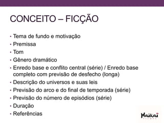 CONCEITO – FICÇÃO
• Tema de fundo e motivação
• Premissa
• Tom
• Gênero dramático
• Enredo base e conflito central (série) / Enredo base
completo com previsão de desfecho (longa)
• Descrição do universos e suas leis
• Previsão do arco e do final de temporada (série)
• Previsão do número de episódios (série)
• Duração
• Referências
 