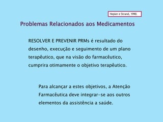 Problemas Relacionados aos Medicamentos
Hepler e Strand, 1990.
RESOLVER E PREVENIR PRMs é resultado do
desenho, execução e seguimento de um plano
terapêutico, que na visão do farmacêutico,
cumprira otimamente o objetivo terapêutico.
Para alcançar a estes objetivos, a Atenção
Farmacêutica deve integrar-se aos outros
elementos da assistência a saúde.
 