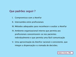 Que padrões seguir ?
Hepler e Strand, 1990.
I. Compromisso com a AtenFar
II. Intercambio entre profissionais
III. Métodos adequados para reconhecer e avaliar a AtenFar
IV. Ambiente organizacional interno que permita aos
profissionais concentrarem-se nos pacientes
individualmente e que permita uma fácil comunicação
V. Uma aproximação da AtenFar racional e consistente, que
integre a dispensação e a tomada de decisões.
 