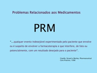 Problemas Relacionados aos Medicamentos
PRM
“...qualquer evento indesejável experimentado pelo paciente que envolve
ou é suspeito de envolver a farmacoterapia e que interfere, de fato ou
potencialmente, com um resultado desejado para o paciente”.
Cipolle, Strand e Morley. Pharmaceutical
Care Practice, 1998
 