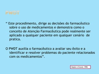 “ Este procedimento, dirige as decisões do farmacêutico
sobre o uso de medicamentos e demonstra como o
conceito de Atenção Farmacêutica pode realmente ser
aplicado a qualquer paciente em qualquer cenário de
pratica.
O PWDT auxilia o farmacêutico a avaliar seu êxito e a
identificar e resolver problemas do paciente relacionados
com os medicamentos”.
Hepler e Strand, 1990.
 