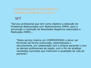 “Serviço profissional que tem como objetivo a detecção de
Problemas Relacionados com Medicamentos (PRM), para a
prevenção e resolução de Resultados Negativos associados a
Medicação (RNM)...
“Estes serviço implica um COMPROMISSO e dever ser
fornecido de forma continuada, sistematizada e
documentada, em colaboração com o próprio paciente e com
os demais profissionais de saúde, com o fim de alcaNçar
resultados concretos que melhorem a qualidade de vida do
paciente”.
SFT
 