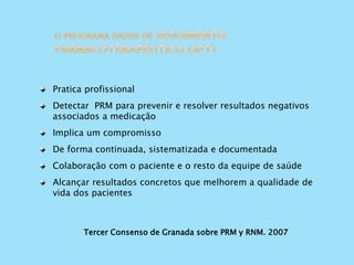 Tercer Consenso de Granada sobre PRM y RNM. 2007
Pratica profissional
Detectar PRM para prevenir e resolver resultados negativos
associados a medicação
Implica um compromisso
De forma continuada, sistematizada e documentada
Colaboração com o paciente e o resto da equipe de saúde
Alcançar resultados concretos que melhorem a qualidade de
vida dos pacientes
 