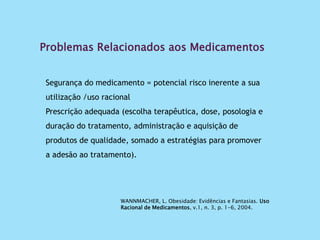 Problemas Relacionados aos Medicamentos
Segurança do medicamento = potencial risco inerente a sua
utilização /uso racional
Prescrição adequada (escolha terapêutica, dose, posologia e
duração do tratamento, administração e aquisição de
produtos de qualidade, somado a estratégias para promover
a adesão ao tratamento).
WANNMACHER, L. Obesidade: Evidências e Fantasias. Uso
Racional de Medicamentos, v.1, n. 3, p. 1-6, 2004.
 