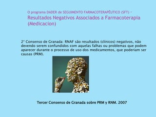 Tercer Consenso de Granada sobre PRM y RNM. 2007
2° Consenso de Granada: RNAF são resultados (clínicos) negativos, não
devendo serem confundidos com aquelas falhas ou problemas que podem
aparecer durante o processo de uso dos medicamentos, que poderiam ser
causas (PRM).
O programa DADER de SEGUIMENTO FARMACOTERAPÊUTICO (SFT) –
Resultados Negativos Associados a Farmacoterapia
(Medicacion)
 