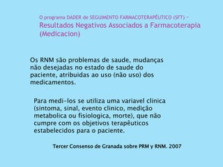 Tercer Consenso de Granada sobre PRM y RNM. 2007
Os RNM são problemas de saude, mudanças
não desejadas no estado de saude do
paciente, atribuidas ao uso (não uso) dos
medicamentos.
O programa DADER de SEGUIMENTO FARMACOTERAPÊUTICO (SFT) –
Resultados Negativos Associados a Farmacoterapia
(Medicacion)
Para medi-los se utiliza uma variavel clinica
(sintoma, sinal, evento clinico, medição
metabolica ou fisiologica, morte), que não
cumpre com os objetivos terapêuticos
estabelecidos para o paciente.
 