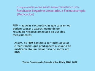 Tercer Consenso de Granada sobre PRM y RNM. 2007
PRM - aquelas circunstâncias que causam ou
podem causar o aparecimento de um
resultado negativo associado ao uso dos
medicamentos.
O programa DADER de SEGUIMENTO FARMACOTERAPÊUTICO (SFT) –
Resultados Negativos Associados a Farmacoterapia
(Medicacion)
Assim, os PRM passam a ser todas aquelas
circunstâncias que predispõem o usuário de
medicamento um maior risco de sofrer um
RNM.
 