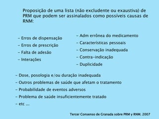 Tercer Consenso de Granada sobre PRM y RNM. 2007
Proposição de uma lista (não excludente ou exaustiva) de
PRM que podem ser assinalados como possíveis causas de
RNM:
- Erros de dispensação
- Erros de prescrição
- Falta de adesão
- Interações
- Adm errônea do medicamento
- Características pessoais
- Conservação inadequada
- Contra-indicação
- Duplicidade
- Dose, posologia e/ou duração inadequada
- Outros problemas de saúde que afetam o tratamento
- Probabilidade de eventos adversos
- Problema de saúde insuficientemente tratado
- etc ...
 