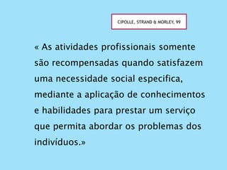 « As atividades profissionais somente
são recompensadas quando satisfazem
uma necessidade social especifica,
mediante a aplicação de conhecimentos
e habilidades para prestar um serviço
que permita abordar os problemas dos
indivíduos.»
CIPOLLE, STRAND & MORLEY, 99
 