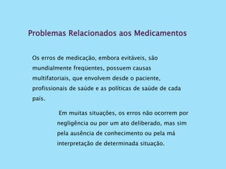 Problemas Relacionados aos Medicamentos
Os erros de medicação, embora evitáveis, são
mundialmente freqüentes, possuem causas
multifatoriais, que envolvem desde o paciente,
profissionais de saúde e as políticas de saúde de cada
país.
Em muitas situações, os erros não ocorrem por
negligência ou por um ato deliberado, mas sim
pela ausência de conhecimento ou pela má
interpretação de determinada situação.
 