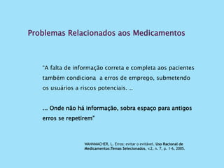 Problemas Relacionados aos Medicamentos
“A falta de informação correta e completa aos pacientes
também condiciona a erros de emprego, submetendo
os usuários a riscos potenciais. ..
... Onde não há informação, sobra espaço para antigos
erros se repetirem”
WANNMACHER, L. Erros: evitar o evitável. Uso Racional de
Medicamentos:Temas Selecionados, v.2, n. 7, p. 1-6, 2005.
 