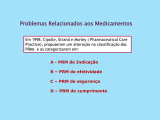 Problemas Relacionados aos Medicamentos
Em 1998, Cipolle, Strand e Morley ( Pharmaceutical Care
Practice), propuseram um alteração na classificação dos
PRMs e os categorizaram em:
A - PRM de Indicação
B – PRM de efetividade
C – PRM de segurança
D – PRM de cumprimento
 