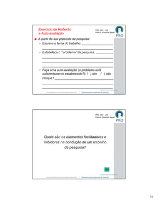 Exercício de Reflexão                PRO 5803 - v3.0
                                     Paulo A. Cauchick Miguel
e Auto-avaliação
A partir da sua proposta de pesquisa:
 • Escreva o tema do trabalho: __________________
   _________________________________________
 • Estabeleça o “problema”da pesquisa: __________
   _________________________________________
   _________________________________________
   _________________________________________
 • Faça uma auto-avaliação (o problema está
   suficientemente estabelecido?): ( ) sim ( ) não
   Porquê? __________________________________
   _________________________________________
   _________________________________________




                                     PRO 5803 - v3.0
                                     Paulo A. Cauchick Miguel




   Quais são os elementos facilitadores e
   inibidores na condução de um trabalho
                de pesquisa?




                                                                10
 