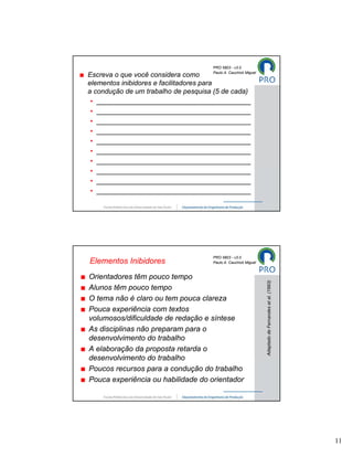 PRO 5803 - v3.0
                                     Paulo A. Cauchick Miguel
Escreva o que você considera como
elementos inibidores e facilitadores para
a condução de um trabalho de pesquisa (5 de cada)
 • ________________________________________
 • ________________________________________
 • ________________________________________
 • ________________________________________
 • ________________________________________
 • ________________________________________
 • ________________________________________
 • ________________________________________
 • ________________________________________
 • ________________________________________




                                     PRO 5803 - v3.0
Elementos Inibidores                 Paulo A. Cauchick Miguel



Orientadores têm pouco tempo
                                                                Adaptado de Fernandes et al. (1993)



Alunos têm pouco tempo
O tema não é claro ou tem pouca clareza
Pouca experiência com textos
volumosos/dificuldade de redação e síntese
As disciplinas não preparam para o
desenvolvimento do trabalho
A elaboração da proposta retarda o
desenvolvimento do trabalho
Poucos recursos para a condução do trabalho
Pouca experiência ou habilidade do orientador




                                                                                                      11
 