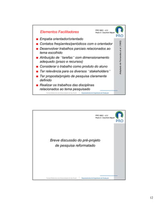 PRO 5803 - v3.0
Elementos Facilitadores            Paulo A. Cauchick Miguel



Empatia orientador/orientado




                                                              Adaptado de Fernandes et al. (1993)
Contatos freqüentes/periódicos com o orientador
Desenvolver trabalhos parciais relacionados ao
tema escolhido
Atribuição de “tarefas” com dimensionamento
adequado (prazo e recursos)
Considerar o trabalho como produto do aluno
Ter relevância para os diversos “stakeholders”
Ter proposta/projeto de pesquisa claramente
definido
Realizar os trabalhos das disciplinas
relacionados ao tema pesquisado




                                   PRO 5803 - v3.0
                                   Paulo A. Cauchick Miguel




      Breve discussão do pré-projeto
         de pesquisa reformatado




                                                                                                    12
 