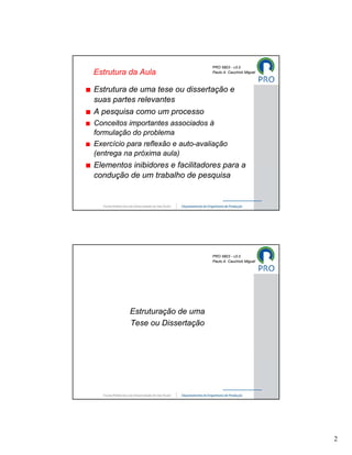PRO 5803 - v3.0
Estrutura da Aula                  Paulo A. Cauchick Miguel



Estrutura de uma tese ou dissertação e
suas partes relevantes
A pesquisa como um processo
Conceitos importantes associados à
formulação do problema
Exercício para reflexão e auto-avaliação
(entrega na próxima aula)
Elementos inibidores e facilitadores para a
condução de um trabalho de pesquisa




                                   PRO 5803 - v3.0
                                   Paulo A. Cauchick Miguel




          Estruturação de uma
          Tese ou Dissertação




                                                              2
 