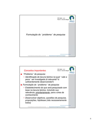 PRO 5803 - v3.0
                                       Paulo A. Cauchick Miguel




   Formulação do “problema” de pesquisa




                                       PRO 5803 - v3.0
 Conceitos Importantes                 Paulo A. Cauchick Miguel


“Problema” de pesquisa
 • Identificação de lacuna teórica na qual “vale a
   pena” ser investigada (é relevante? é
   suficientemente desenvolvida?)
Formulação do “problema” de pesquisa
 • Estabelecimento do que será pesquisado com
   base na lacuna teórica, incluindo sua
   relevância, prioritariamente, para a área de
   conhecimento
 • Desenvolver objetivos, questões de pesquisa,
   proposições, hipóteses (não necessariamente
   todos)




                                                                  6
 
