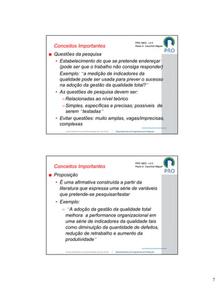 PRO 5803 - v3.0
Conceitos Importantes                Paulo A. Cauchick Miguel


Questões da pesquisa
• Estabelecimento do que se pretende endereçar
  (pode ser que o trabalho não consiga responder)
  Exemplo: “a medição de indicadores da
  qualidade pode ser usada para prever o sucesso
  na adoção da gestão da qualidade total?”
• As questões de pesquisa devem ser:
     Relacionadas ao nível teórico
     Simples, específicas e precisas; possíveis de
     serem “testadas”
• Evitar questões: muito amplas, vagas/imprecisas,
  complexas




                                     PRO 5803 - v3.0
Conceitos Importantes                Paulo A. Cauchick Miguel


Proposição
• É uma afirmativa construída a partir da
  literatura que expressa uma série de variáveis
  que pretende-se pesquisar/testar
• Exemplo:
      “A adoção da gestão da qualidade total
     melhora a performance organizacional em
     uma série de indicadores da qualidade tais
     como diminuição da quantidade de defeitos,
     redução de retrabalho e aumento da
     produtividade”




                                                                7
 