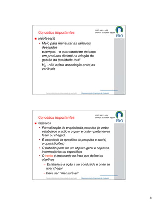 PRO 5803 - v3.0
Conceitos Importantes                   Paulo A. Cauchick Miguel


Hipótese(s)
• Meio para mensurar as variáveis
  desejadas
  Exemplo: “a quantidade de defeitos
  em produtos diminui na adoção da
  gestão da qualidade total”
  H0 - não existe associação entre as
  variáveis




                                        PRO 5803 - v3.0
Conceitos Importantes                   Paulo A. Cauchick Miguel


Objetivos
• Formalização do propósito da pesquisa (o verbo
  estabelece a ação e o que - e onde - pretende-se
  fazer ou chegar)
• É associado às questões da pesquisa e sua(s)
  proposição(ões)
• O trabalho pode ter um objetivo geral e objetivos
  intermediários ou específicos
• O verbo é importante na frase que define os
  objetivos
     Estabelece a ação a ser conduzida e onde se
     quer chegar
     Deve ser “mensurável”




                                                                   8
 