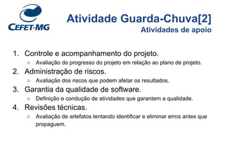 Atividade Guarda-Chuva[2]
Atividades de apoio
1. Controle e acompanhamento do projeto.
○ Avaliação do progresso do projeto em relação ao plano de projeto.
2. Administração de riscos.
○ Avaliação dos riscos que podem afetar os resultados.
3. Garantia da qualidade de software.
○ Definição e condução de atividades que garantem a qualidade.
4. Revisões técnicas.
○ Avaliação de artefatos tentando identificar e eliminar erros antes que
propaguem.
 