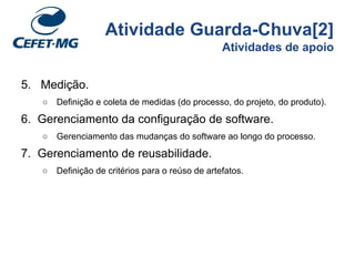 Atividade Guarda-Chuva[2]
Atividades de apoio
5. Medição.
○ Definição e coleta de medidas (do processo, do projeto, do produto).
6. Gerenciamento da configuração de software.
○ Gerenciamento das mudanças do software ao longo do processo.
7. Gerenciamento de reusabilidade.
○ Definição de critérios para o reúso de artefatos.
 