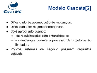 Modelo Cascata[2]
● Dificuldade de acomodação de mudanças.
● Dificuldade em responder mudanças.
● Só é apropriado quando:
○ os requisitos são bem entendidos, e;
○ as mudanças durante o processo de projeto serão
limitadas.
● Poucos sistemas de negócio possuem requisitos
estáveis.
 