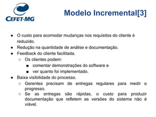 Modelo Incremental[3]
● O custo para acomodar mudanças nos requisitos do cliente é
reduzido.
● Redução na quantidade de análise e documentação.
● Feedback do cliente facilitada.
○ Os clientes podem:
■ comentar demonstrações do software e
■ ver quanto foi implementado.
● Baixa visibilidade do processo.
○ Gerentes precisam de entregas regulares para medir o
progresso.
○ Se as entregas são rápidas, o custo para produzir
documentação que refletem as versões do sistema não é
viável.
 