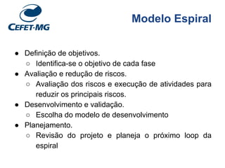 Modelo Espiral
● Definição de objetivos.
○ Identifica-se o objetivo de cada fase
● Avaliação e redução de riscos.
○ Avaliação dos riscos e execução de atividades para
reduzir os principais riscos.
● Desenvolvimento e validação.
○ Escolha do modelo de desenvolvimento
● Planejamento.
○ Revisão do projeto e planeja o próximo loop da
espiral
 