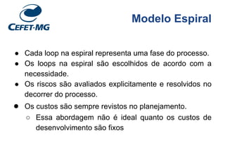 Modelo Espiral
● Cada loop na espiral representa uma fase do processo.
● Os loops na espiral são escolhidos de acordo com a
necessidade.
● Os riscos são avaliados explicitamente e resolvidos no
decorrer do processo.
● Os custos são sempre revistos no planejamento.
○ Essa abordagem não é ideal quanto os custos de
desenvolvimento são fixos
 
