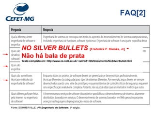 FAQ[2]
Fonte: SOMMERVILLE, IAN.Engenharia de Software. 9ª edição.
NO SILVER BULLETS [Frederick P. Brooks, Jr] -
Não há bala de prata
Texto completo em: http://www.cs.nott.ac.uk/~cah/G51ISS/Documents/NoSilverBullet.html
 
