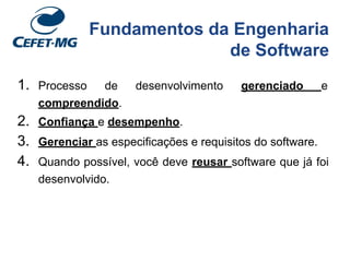 Fundamentos da Engenharia
de Software
1. Processo de desenvolvimento gerenciado e
compreendido.
2. Confiança e desempenho.
3. Gerenciar as especificações e requisitos do software.
4. Quando possível, você deve reusar software que já foi
desenvolvido.
 