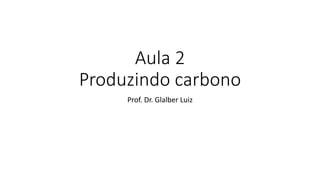 Aula 2
Produzindo carbono
Prof. Dr. Glalber Luiz
 