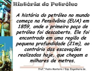 História do PetróleoA história do petróleo no mundo começa na Pensilvânia (EUA) em 1859, onde o primeiro poço de petróleo foi descoberto. Ele foi encontrado em uma região de pequena profundidade (21m), ao contrário das escavações realizadas hoje, que chegam a  milhares de metros.Prof.° Pedro Monteiro / Esp. Engenharia de Petróleo