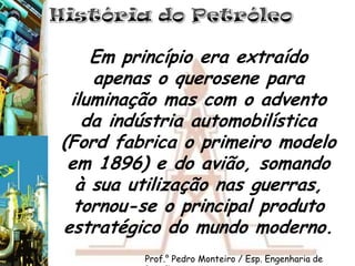 História do PetróleoEm princípio era extraído apenas o querosene para iluminação mas com o advento da indústria automobilística (Ford fabrica o primeiro modelo em 1896) e do avião, somando à sua utilização nas guerras, tornou-se o principal produto estratégico do mundo moderno.Prof.° Pedro Monteiro / Esp. Engenharia de Petróleo