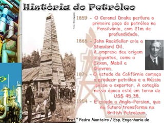 História do PetróleoO Coronel Drake perfura o primeiro poço de petróleo na Pensilvânia, com 21m de profundidade.1859 -1868 -John Rockfeller cria a Standard Oil. A empresa deu origem a gigantes, como a Exxon, Mobil e Chevron.O estado da Califórnia começa a produzir petróleo e a Rússia passa a exportar. A cotação nessa época está em torno de US$ 45,38.1876 -1904 -É criada a Anglo-Persian, que no futuro transforma na BritishPetroleum. Prof.° Pedro Monteiro / Esp. Engenharia de Petróleo