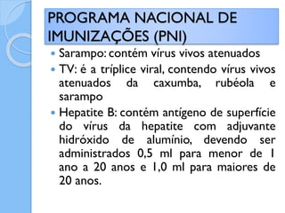  Sarampo: contém vírus vivos atenuados
 TV: é a tríplice viral, contendo vírus vivos
atenuados da caxumba, rubéola e
sarampo
 Hepatite B: contém antígeno de superfície
do vírus da hepatite com adjuvante
hidróxido de alumínio, devendo ser
administrados 0,5 ml para menor de 1
ano a 20 anos e 1,0 ml para maiores de
20 anos.
PROGRAMA NACIONAL DE
IMUNIZAÇÕES (PNI)
 
