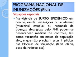 Situações especiais
 Na vigência de SURTO EPIDÊMICO em
creche, escola, instituições ou epidemias
(municipal, estadual ou nacional) de
doenças abrangidas pelo PNI, podem-se
desencadear medidas de controle, tais
como vacinação em massa da população
alvo, e que não precisam estar implícitas
nas Normas de Vacinação (faixa etária,
dose de reforço, etc)
PROGRAMA NACIONAL DE
IMUNIZAÇÕES (PNI)
 