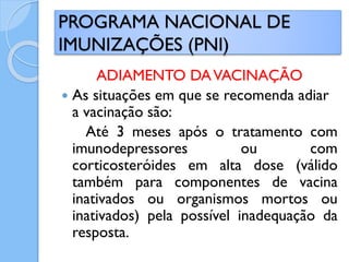 ADIAMENTO DAVACINAÇÃO
 As situações em que se recomenda adiar
a vacinação são:
Até 3 meses após o tratamento com
imunodepressores ou com
corticosteróides em alta dose (válido
também para componentes de vacina
inativados ou organismos mortos ou
inativados) pela possível inadequação da
resposta.
PROGRAMA NACIONAL DE
IMUNIZAÇÕES (PNI)
 