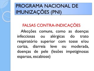 FALSAS CONTRA-INDICAÇÕES
Afecções comuns, como as doenças
infecciosas ou alérgicas do trato
respiratório superior com tosse e/ou
coriza, diarreia leve ou moderada,
doenças de pele (lesões impetiginosas
esparsas, escabiose)
PROGRAMA NACIONAL DE
IMUNIZAÇÕES (PNI)
 