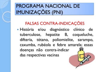 FALSAS CONTRA-INDICAÇÕES
 História e/ou diagnóstico clínico de
tuberculose, hepatite B, coqueluche,
difteria, tétano, poliomielite, sarampo,
caxumba, rubéola e febre amarela; essas
doenças não contra-indicam a aplicação
das respectivas vacinas
PROGRAMA NACIONAL DE
IMUNIZAÇÕES (PNI)
 